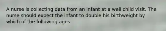 A nurse is collecting data from an infant at a well child visit. The nurse should expect the infant to double his birthweight by which of the following ages