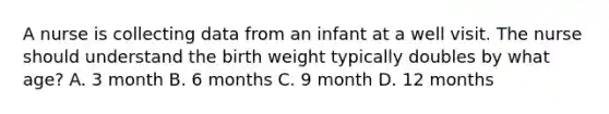 A nurse is collecting data from an infant at a well visit. The nurse should understand the birth weight typically doubles by what age? A. 3 month B. 6 months C. 9 month D. 12 months