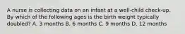 A nurse is collecting data on an infant at a well-child check-up. By which of the following ages is the birth weight typically doubled? A. 3 months B. 6 months C. 9 months D. 12 months