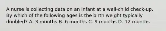 A nurse is collecting data on an infant at a well-child check-up. By which of the following ages is the birth weight typically doubled? A. 3 months B. 6 months C. 9 months D. 12 months