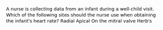 A nurse is collecting data from an infant during a well-child visit. Which of the following sites should the nurse use when obtaining the infant's heart rate? Radial Apical On the mitral valve Herb's