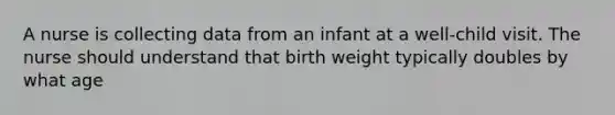 A nurse is collecting data from an infant at a well-child visit. The nurse should understand that birth weight typically doubles by what age