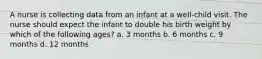 A nurse is collecting data from an infant at a well-child visit. The nurse should expect the infant to double his birth weight by which of the following ages? a. 3 months b. 6 months c. 9 months d. 12 months