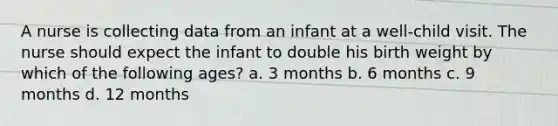 A nurse is collecting data from an infant at a well-child visit. The nurse should expect the infant to double his birth weight by which of the following ages? a. 3 months b. 6 months c. 9 months d. 12 months