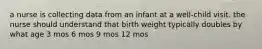 a nurse is collecting data from an infant at a well-child visit. the nurse should understand that birth weight typically doubles by what age 3 mos 6 mos 9 mos 12 mos