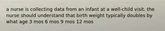 a nurse is collecting data from an infant at a well-child visit. the nurse should understand that birth weight typically doubles by what age 3 mos 6 mos 9 mos 12 mos