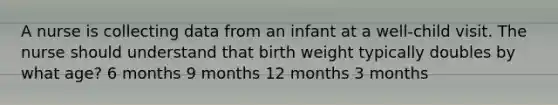 A nurse is collecting data from an infant at a well-child visit. The nurse should understand that birth weight typically doubles by what age? 6 months 9 months 12 months 3 months