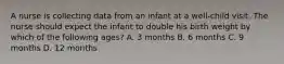 A nurse is collecting data from an infant at a well-child visit. The nurse should expect the infant to double his birth weight by which of the following ages? A. 3 months B. 6 months C. 9 months D. 12 months