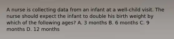 A nurse is collecting data from an infant at a well-child visit. The nurse should expect the infant to double his birth weight by which of the following ages? A. 3 months B. 6 months C. 9 months D. 12 months