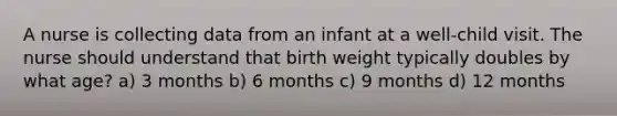 A nurse is collecting data from an infant at a well-child visit. The nurse should understand that birth weight typically doubles by what age? a) 3 months b) 6 months c) 9 months d) 12 months