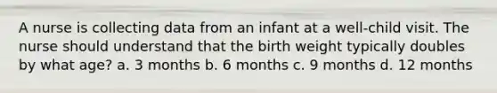 A nurse is collecting data from an infant at a well-child visit. The nurse should understand that the birth weight typically doubles by what age? a. 3 months b. 6 months c. 9 months d. 12 months