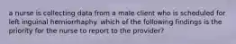 a nurse is collecting data from a male client who is scheduled for left inguinal herniorrhaphy. which of the following findings is the priority for the nurse to report to the provider?