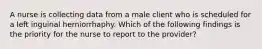 A nurse is collecting data from a male client who is scheduled for a left inguinal herniorrhaphy. Which of the following findings is the priority for the nurse to report to the provider?