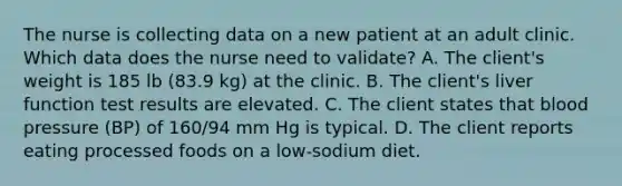 The nurse is collecting data on a new patient at an adult clinic. Which data does the nurse need to validate? A. The client's weight is 185 lb (83.9 kg) at the clinic. B. The client's liver function test results are elevated. C. The client states that blood pressure (BP) of 160/94 mm Hg is typical. D. The client reports eating processed foods on a low-sodium diet.