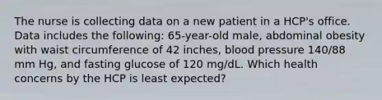 The nurse is collecting data on a new patient in a HCP's office. Data includes the following: 65-year-old male, abdominal obesity with waist circumference of 42 inches, blood pressure 140/88 mm Hg, and fasting glucose of 120 mg/dL. Which health concerns by the HCP is least expected?