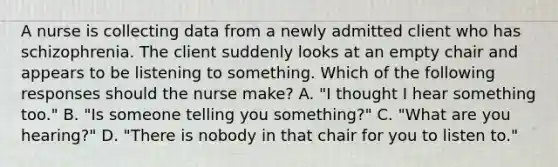 A nurse is collecting data from a newly admitted client who has schizophrenia. The client suddenly looks at an empty chair and appears to be listening to something. Which of the following responses should the nurse make? A. "I thought I hear something too." B. "Is someone telling you something?" C. "What are you hearing?" D. "There is nobody in that chair for you to listen to."