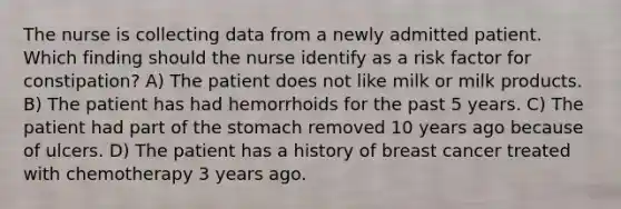 The nurse is collecting data from a newly admitted patient. Which finding should the nurse identify as a risk factor for constipation? A) The patient does not like milk or milk products. B) The patient has had hemorrhoids for the past 5 years. C) The patient had part of the stomach removed 10 years ago because of ulcers. D) The patient has a history of breast cancer treated with chemotherapy 3 years ago.