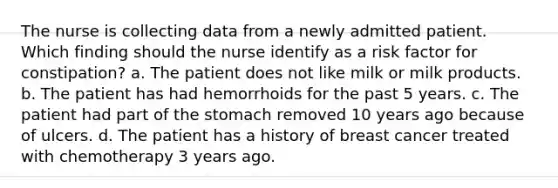 The nurse is collecting data from a newly admitted patient. Which finding should the nurse identify as a risk factor for constipation? a. The patient does not like milk or milk products. b. The patient has had hemorrhoids for the past 5 years. c. The patient had part of the stomach removed 10 years ago because of ulcers. d. The patient has a history of breast cancer treated with chemotherapy 3 years ago.