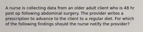 A nurse is collecting data from an older adult client who is 48 hr post op following abdominal surgery. The provider writes a prescription to advance to the client to a regular diet. For which of the following findings should the nurse notify the provider?