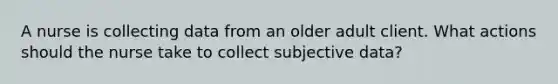 A nurse is collecting data from an older adult client. What actions should the nurse take to collect subjective data?