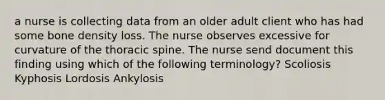 a nurse is collecting data from an older adult client who has had some bone density loss. The nurse observes excessive for curvature of the thoracic spine. The nurse send document this finding using which of the following terminology? ​Scoliosis ​Kyphosis ​Lordosis ​Ankylosis