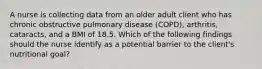 A nurse is collecting data from an older adult client who has chronic obstructive pulmonary disease (COPD), arthritis, cataracts, and a BMI of 18.5. Which of the following findings should the nurse identify as a potential barrier to the client's nutritional goal?