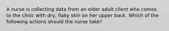 A nurse is collecting data from an older adult client who comes to the clinic with dry, flaky skin on her upper back. Which of the following actions should the nurse take?