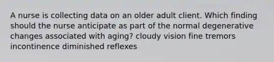 A nurse is collecting data on an older adult client. Which finding should the nurse anticipate as part of the normal degenerative changes associated with aging? cloudy vision fine tremors incontinence diminished reflexes