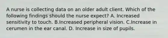 A nurse is collecting data on an older adult client. Which of the following findings should the nurse expect? A. Increased sensitivity to touch. B.Increased peripheral vision. C.Increase in cerumen in the ear canal. D. Increase in size of pupils.