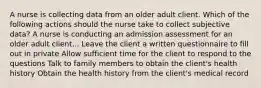 A nurse is collecting data from an older adult client. Which of the following actions should the nurse take to collect subjective data? A nurse is conducting an admission assessment for an older adult client... Leave the client a written questionnaire to fill out in private Allow sufficient time for the client to respond to the questions Talk to family members to obtain the client's health history Obtain the health history from the client's medical record