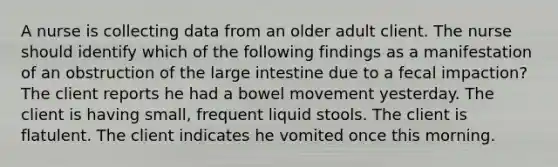 A nurse is collecting data from an older adult client. The nurse should identify which of the following findings as a manifestation of an obstruction of the large intestine due to a fecal impaction? The client reports he had a bowel movement yesterday. The client is having small, frequent liquid stools. The client is flatulent. The client indicates he vomited once this morning.