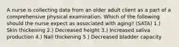 A nurse is collecting data from an older adult client as a part of a comprehensive physical examination. Which of the following should the nurse expect as associated with aging? (SATA) 1.) Skin thickening 2.) Decreased height 3.) Increased saliva production 4.) Nail thickening 5.) Decreased bladder capacity