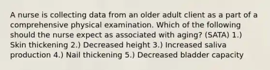 A nurse is collecting data from an older adult client as a part of a comprehensive physical examination. Which of the following should the nurse expect as associated with aging? (SATA) 1.) Skin thickening 2.) Decreased height 3.) Increased saliva production 4.) Nail thickening 5.) Decreased bladder capacity