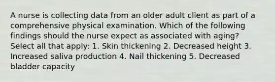 A nurse is collecting data from an older adult client as part of a comprehensive physical examination. Which of the following findings should the nurse expect as associated with aging? Select all that apply: 1. Skin thickening 2. Decreased height 3. Increased saliva production 4. Nail thickening 5. Decreased bladder capacity