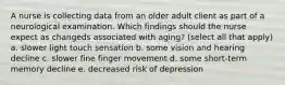 A nurse is collecting data from an older adult client as part of a neurological examination. Which findings should the nurse expect as changeds associated with aging? (select all that apply) a. slower light touch sensation b. some vision and hearing decline c. slower fine finger movement d. some short-term memory decline e. decreased risk of depression