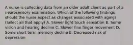 A nurse is collecting data from an older adult client as part of a neurosensory examination. Which of the following findings should the nurse expect as changes associated with aging? (Select all that apply) A. Slower light touch sensation B. Some vision and hearing decline C. Slower fine finger movement D. Some short term memory decline E. Decreased risk of depression