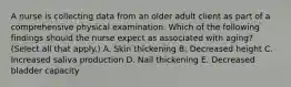 A nurse is collecting data from an older adult client as part of a comprehensive physical examination. Which of the following findings should the nurse expect as associated with aging? (Select all that apply.) A. Skin thickening B. Decreased height C. Increased saliva production D. Nail thickening E. Decreased bladder capacity