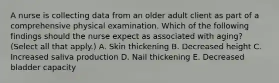 A nurse is collecting data from an older adult client as part of a comprehensive physical examination. Which of the following findings should the nurse expect as associated with aging? (Select all that apply.) A. Skin thickening B. Decreased height C. Increased saliva production D. Nail thickening E. Decreased bladder capacity