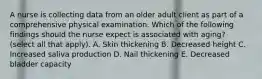 A nurse is collecting data from an older adult client as part of a comprehensive physical examination. Which of the following findings should the nurse expect is associated with aging? (select all that apply). A. Skin thickening B. Decreased height C. Increased saliva production D. Nail thickening E. Decreased bladder capacity