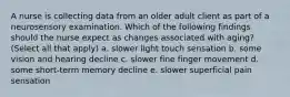 A nurse is collecting data from an older adult client as part of a neurosensory examination. Which of the following findings should the nurse expect as changes associated with aging? (Select all that apply) a. slower light touch sensation b. some vision and hearing decline c. slower fine finger movement d. some short-term memory decline e. slower superficial pain sensation