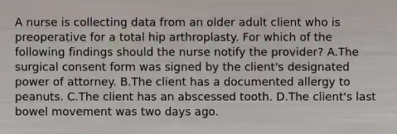 A nurse is collecting data from an older adult client who is preoperative for a total hip arthroplasty. For which of the following findings should the nurse notify the provider? A.The surgical consent form was signed by the client's designated power of attorney. B.The client has a documented allergy to peanuts. C.The client has an abscessed tooth. D.The client's last bowel movement was two days ago.