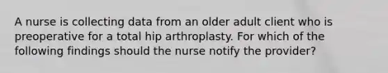 A nurse is collecting data from an older adult client who is preoperative for a total hip arthroplasty. For which of the following findings should the nurse notify the provider?