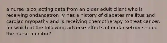 a nurse is collecting data from an older adult client who is receiving ondansetron IV has a history of diabetes mellitus and cardiac myopathy and is receiving chemotherapy to treat cancer. for which of the following adverse effects of ondansetron should the nurse monitor?