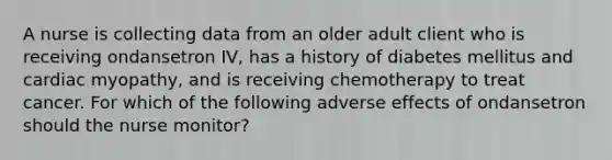 A nurse is collecting data from an older adult client who is receiving ondansetron IV, has a history of diabetes mellitus and cardiac myopathy, and is receiving chemotherapy to treat cancer. For which of the following adverse effects of ondansetron should the nurse monitor?