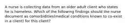 A nurse is collecting data from an older adult client who states he is homeless. Which of the following findings should the nurse document as comorbidities(medical conditions known to co-exist in a client) for this client?