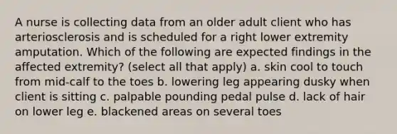 A nurse is collecting data from an older adult client who has arteriosclerosis and is scheduled for a right lower extremity amputation. Which of the following are expected findings in the affected extremity? (select all that apply) a. skin cool to touch from mid-calf to the toes b. lowering leg appearing dusky when client is sitting c. palpable pounding pedal pulse d. lack of hair on lower leg e. blackened areas on several toes