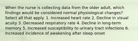 When the nurse is collecting data from the older adult, which findings would be considered normal physiological changes? Select all that apply. 1. Increased heart rate 2. Decline in visual acuity 3. Decreased respiratory rate 4. Decline in long-term memory 5. Increased susceptibility to urinary tract infections 6. Increased incidence of awakening after sleep onset