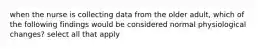 when the nurse is collecting data from the older adult, which of the following findings would be considered normal physiological changes? select all that apply