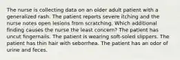 The nurse is collecting data on an older adult patient with a generalized rash. The patient reports severe itching and the nurse notes open lesions from scratching. Which additional finding causes the nurse the least concern? The patient has uncut fingernails. The patient is wearing soft-soled slippers. The patient has thin hair with seborrhea. The patient has an odor of urine and feces.