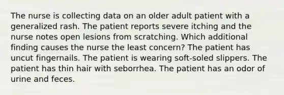 The nurse is collecting data on an older adult patient with a generalized rash. The patient reports severe itching and the nurse notes open lesions from scratching. Which additional finding causes the nurse the least concern? The patient has uncut fingernails. The patient is wearing soft-soled slippers. The patient has thin hair with seborrhea. The patient has an odor of urine and feces.